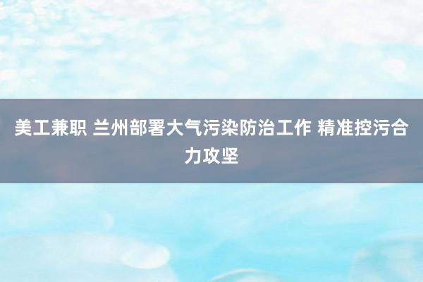 美工兼职 兰州部署大气污染防治工作 精准控污合力攻坚